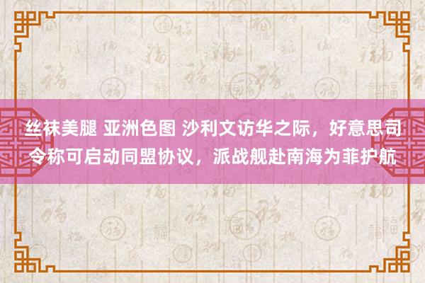 丝袜美腿 亚洲色图 沙利文访华之际，好意思司令称可启动同盟协议，派战舰赴南海为菲护航