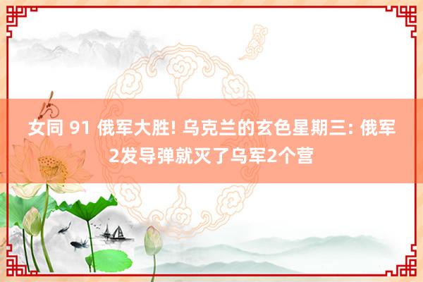 女同 91 俄军大胜! 乌克兰的玄色星期三: 俄军2发导弹就灭了乌军2个营