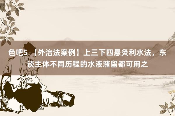 色吧5 【外治法案例】上三下四悬灸利水法，东谈主体不同历程的水液潴留都可用之