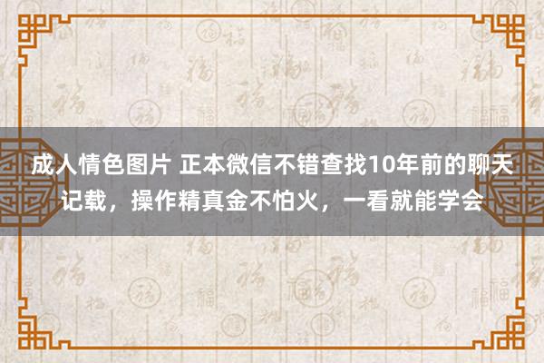 成人情色图片 正本微信不错查找10年前的聊天记载，操作精真金不怕火，一看就能学会