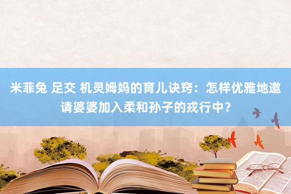 米菲兔 足交 机灵姆妈的育儿诀窍：怎样优雅地邀请婆婆加入柔和孙子的戎行中？