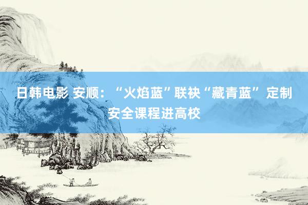 日韩电影 安顺：“火焰蓝”联袂“藏青蓝” 定制安全课程进高校