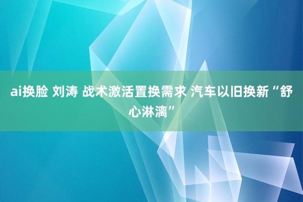 ai换脸 刘涛 战术激活置换需求 汽车以旧换新“舒心淋漓”