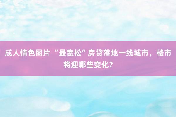 成人情色图片 “最宽松”房贷落地一线城市，楼市将迎哪些变化？