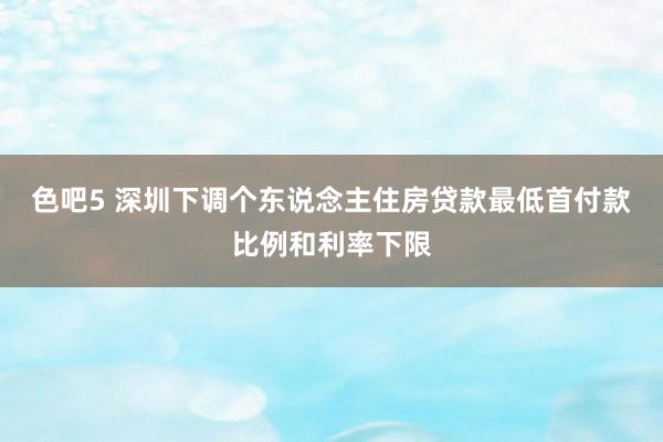 色吧5 深圳下调个东说念主住房贷款最低首付款比例和利率下限