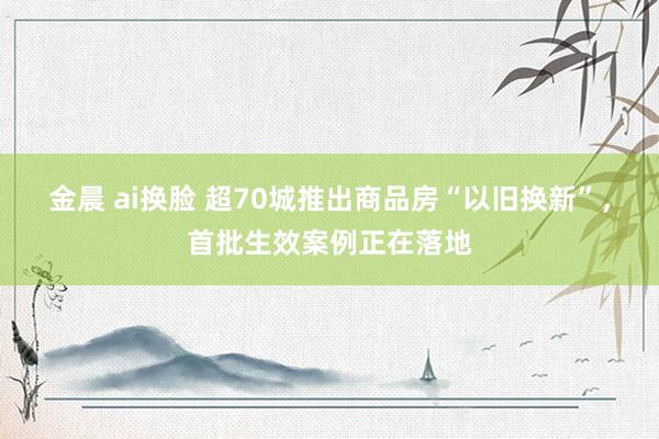 金晨 ai换脸 超70城推出商品房“以旧换新”，首批生效案例正在落地