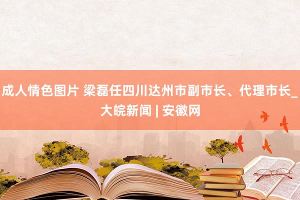 成人情色图片 梁磊任四川达州市副市长、代理市长_大皖新闻 | 安徽网