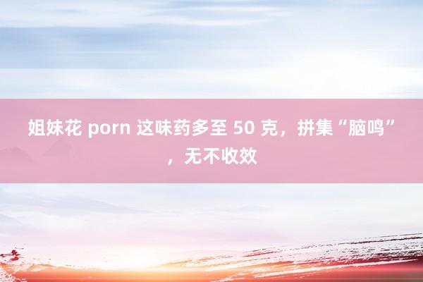 姐妹花 porn 这味药多至 50 克，拼集“脑鸣”，无不收效