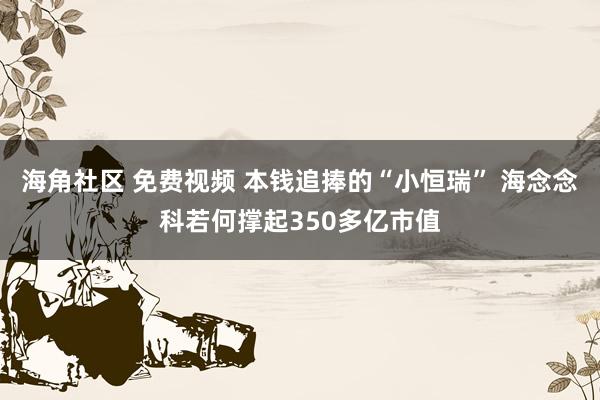 海角社区 免费视频 本钱追捧的“小恒瑞” 海念念科若何撑起350多亿市值