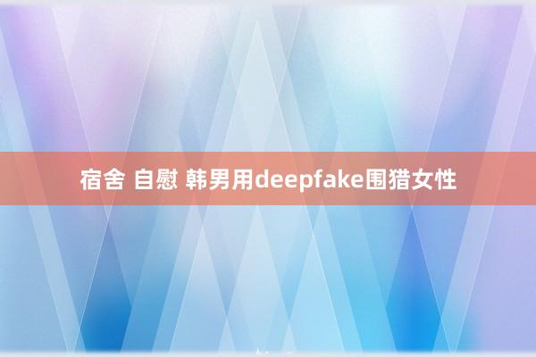 宿舍 自慰 韩男用deepfake围猎女性