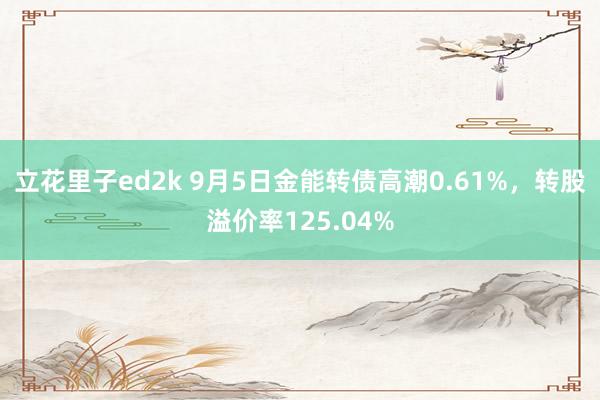 立花里子ed2k 9月5日金能转债高潮0.61%，转股溢价率125.04%