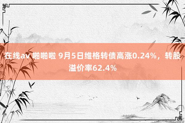 在线av 啪啪啦 9月5日维格转债高涨0.24%，转股溢价率62.4%