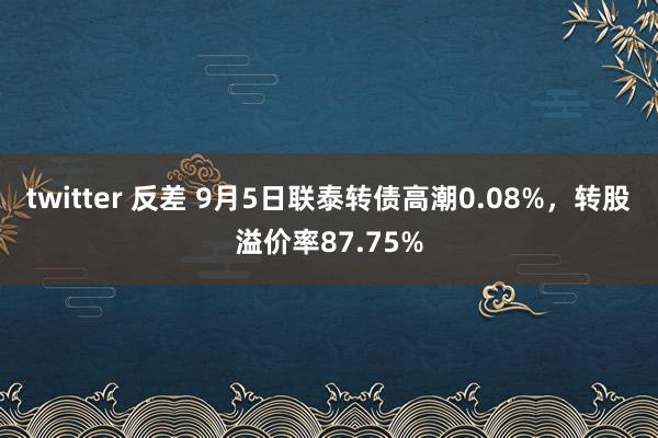 twitter 反差 9月5日联泰转债高潮0.08%，转股溢价率87.75%