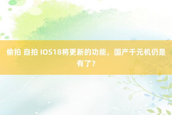 偷拍 自拍 IOS18将更新的功能，国产千元机仍是有了？