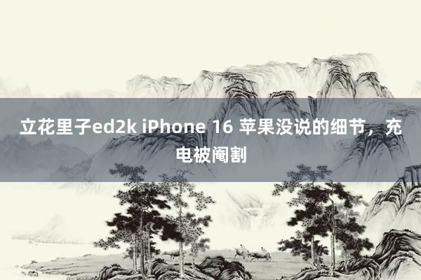 立花里子ed2k iPhone 16 苹果没说的细节，充电被阉割