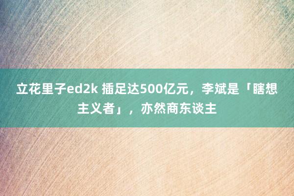 立花里子ed2k 插足达500亿元，李斌是「瞎想主义者」，亦然商东谈主