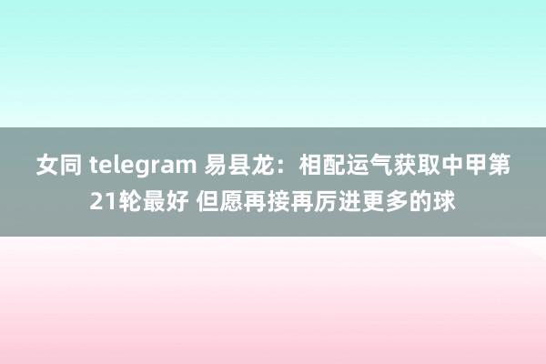 女同 telegram 易县龙：相配运气获取中甲第21轮最好 但愿再接再厉进更多的球