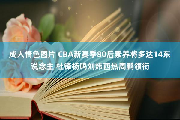 成人情色图片 CBA新赛季80后素养将多达14东说念主 杜锋杨鸣刘炜西热周鹏领衔