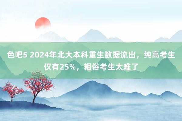 色吧5 2024年北大本科重生数据流出，纯高考生仅有25%，粗俗考生太难了