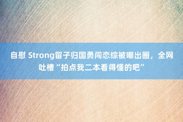 自慰 Strong留子归国勇闯恋综被嘲出圈，全网吐槽“拍点我二本看得懂的吧”