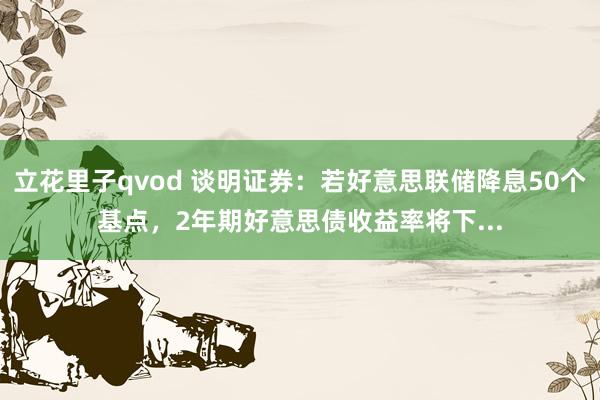 立花里子qvod 谈明证券：若好意思联储降息50个基点，2年期好意思债收益率将下...