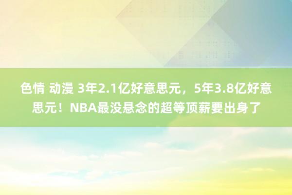 色情 动漫 3年2.1亿好意思元，5年3.8亿好意思元！NBA最没悬念的超等顶薪要出身了