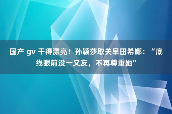 国产 gv 干得漂亮！孙颖莎取关早田希娜：“底线眼前没一又友，不再尊重她”