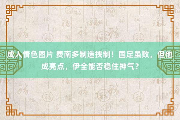 成人情色图片 费南多制造挟制！国足虽败，但他成亮点，伊全能否稳住神气？