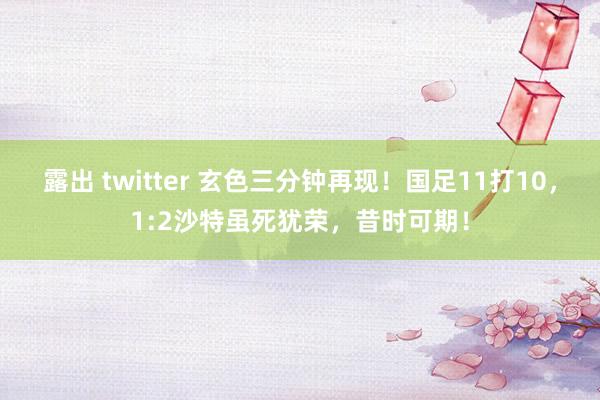 露出 twitter 玄色三分钟再现！国足11打10，1:2沙特虽死犹荣，昔时可期！