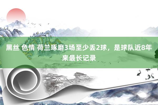 黑丝 色情 荷兰琢磨3场至少丢2球，是球队近8年来最长记录