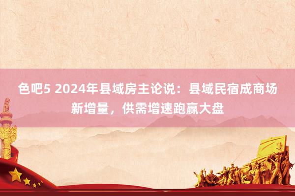 色吧5 2024年县域房主论说：县域民宿成商场新增量，供需增速跑赢大盘