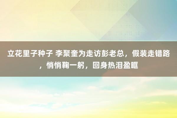 立花里子种子 李聚奎为走访彭老总，假装走错路，悄悄鞠一躬，回身热泪盈眶