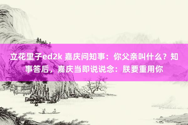 立花里子ed2k 嘉庆问知事：你父亲叫什么？知事答后，嘉庆当即说说念：朕要重用你