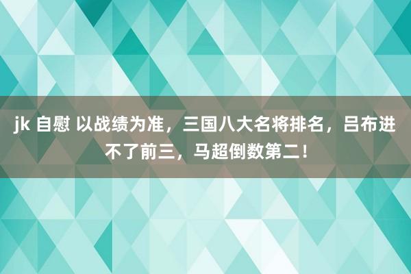 jk 自慰 以战绩为准，三国八大名将排名，吕布进不了前三，马超倒数第二！