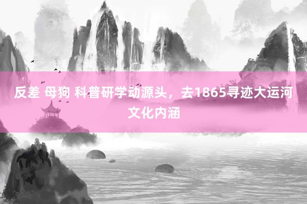 反差 母狗 科普研学动源头，去1865寻迹大运河文化内涵