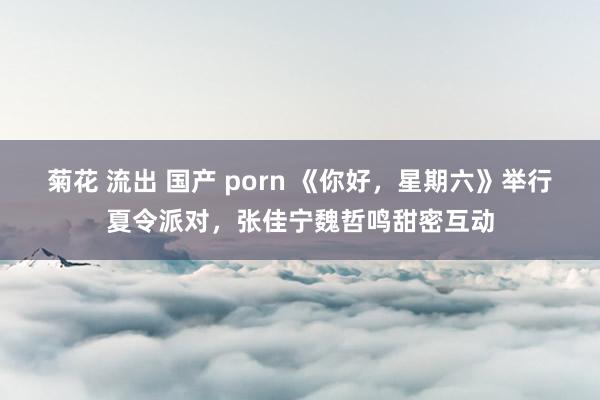 菊花 流出 国产 porn 《你好，星期六》举行夏令派对，张佳宁魏哲鸣甜密互动