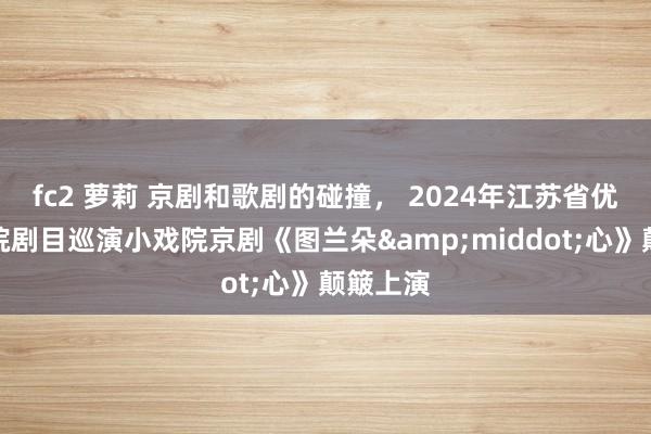 fc2 萝莉 京剧和歌剧的碰撞， 2024年江苏省优秀小戏院剧目巡演小戏院京剧《图兰朵&middot;心》颠簸上演