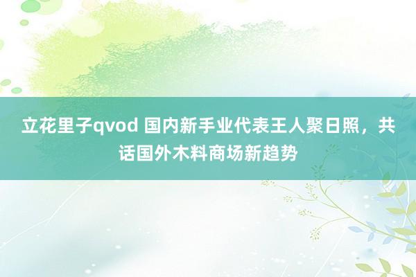 立花里子qvod 国内新手业代表王人聚日照，共话国外木料商场新趋势