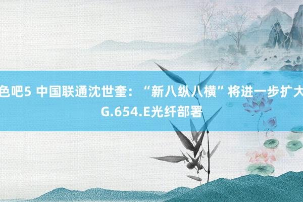 色吧5 中国联通沈世奎：“新八纵八横”将进一步扩大G.654.E光纤部署