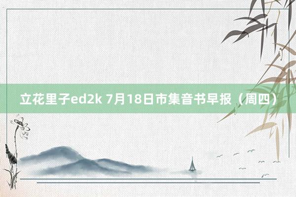 立花里子ed2k 7月18日市集音书早报（周四）