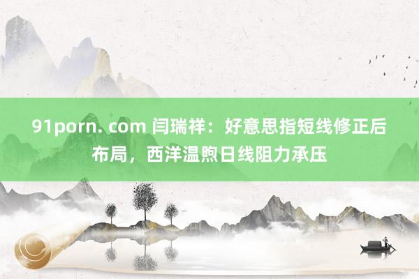 91porn. com 闫瑞祥：好意思指短线修正后布局，西洋温煦日线阻力承压