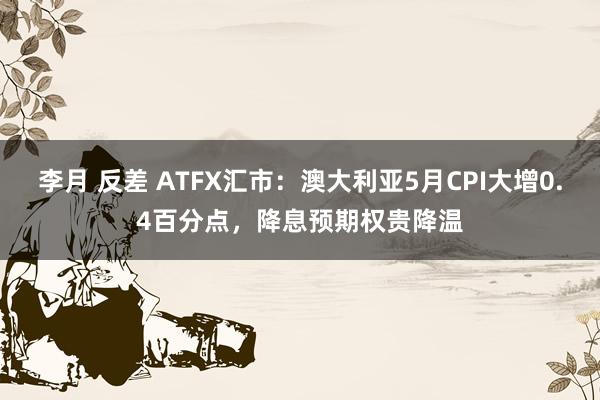 李月 反差 ATFX汇市：澳大利亚5月CPI大增0.4百分点，降息预期权贵降温