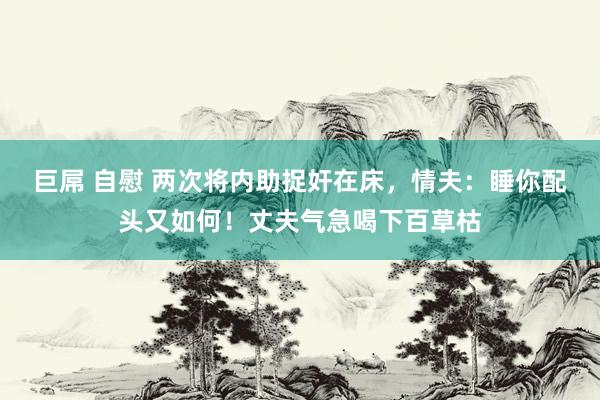 巨屌 自慰 两次将内助捉奸在床，情夫：睡你配头又如何！丈夫气急喝下百草枯