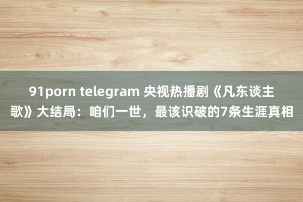 91porn telegram 央视热播剧《凡东谈主歌》大结局：咱们一世，最该识破的7条生涯真相