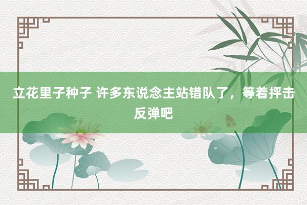 立花里子种子 许多东说念主站错队了，等着抨击反弹吧