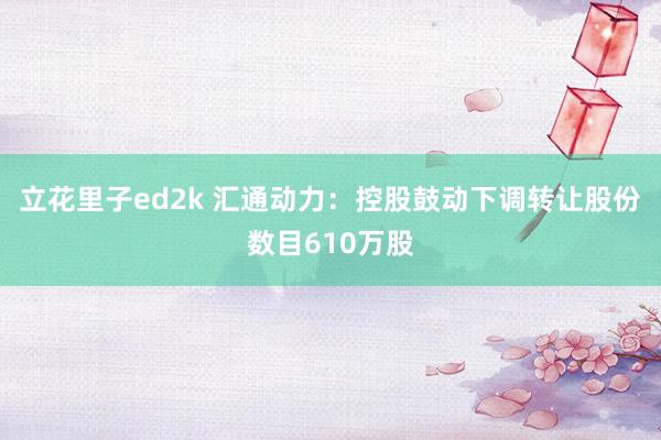 立花里子ed2k 汇通动力：控股鼓动下调转让股份数目610万股