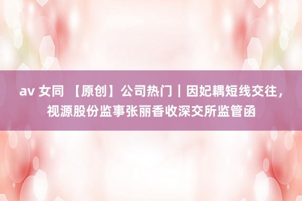 av 女同 【原创】公司热门｜因妃耦短线交往，视源股份监事张丽香收深交所监管函