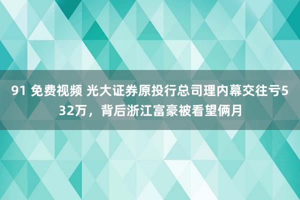 91 免费视频 光大证券原投行总司理内幕交往亏532万，背后浙江富豪被看望俩月