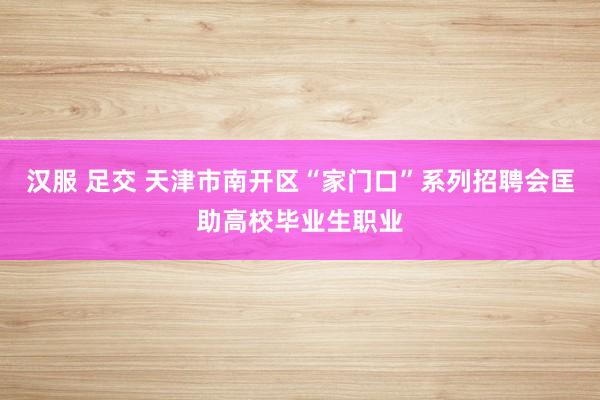 汉服 足交 天津市南开区“家门口”系列招聘会匡助高校毕业生职业