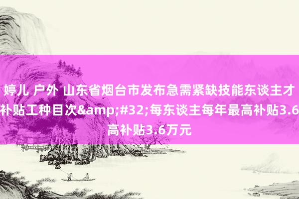 婷儿 户外 山东省烟台市发布急需紧缺技能东谈主才生计补贴工种目次&#32;每东谈主每年最高补贴3.6万元